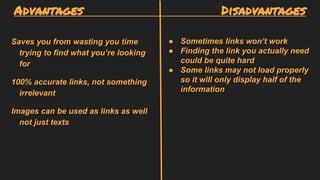 Advantages Disadvantages
Saves you from wasting you time
trying to find what you’re looking
for
100% accurate links, not something
irrelevant
Images can be used as links as well
not just texts
● Sometimes links won’t work
● Finding the link you actually need
could be quite hard
● Some links may not load properly
so it will only display half of the
information
 