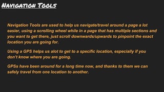 Navigation Tools
Navigation Tools are used to help us navigate/travel around a page a lot
easier, using a scrolling wheel while in a page that has multiple sections and
you want to get there, just scroll downwards/upwards to pinpoint the exact
location you are going for.
Using a GPS helps us alot to get to a specific location, especially if you
don’t know where you are going.
GPSs have been around for a long time now, and thanks to them we can
safely travel from one location to another.
 