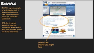 Example
A GPS is a great example
of a Navigation tool, it
tells what direction to
take, shows what road
you’re on, shows the
location etc.
GPS.Gov is a great
website to help you
understand whwat a GPS
does, how it works, how to
use it and many more
Links to the
answer you might
have
 