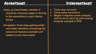 Advantages Disadvantages
Helps us travel faster, whether it
would be a browser page or driving
in the mountains or your friends
house
Navigation Tools keep getting better
and better therefore increasing the
amount of features available and
makes it a lot more easier
● Tools may not work
● Tools many not load in
● Maybe it requires some complex
stuff to do to set it up and running
properly example a GPS
 