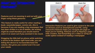 What are Interactive
Features?
Interactive Features are used to give control to the user
on devices such as Smartphones and PC, using
interactive features helps you navigate the page or
book you’re reading, features such as flipping a page
with a button, fast forwarding on a video or using an
audio option instead of reading a newspaper.
Features such as zooming in and out with your
finger using these gestures:
This feature is really useful for when reading a
book, newsletter/paper, comics etc, this is
because if you are reading a big newspaper that
has been written in a lot of details, the writing
might be small therefore you would need to
zoom in or zoom out if you zoomed in too much.
Dragging the little ball on phone while watching
a movie at the bottom right hand side, you are
telling the device to increase/decrease the
volume, this gives you control over it to suit
your needs.
 