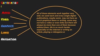Combination
:
Audio:
Video:
Graphics:
Links:
Navigation:
All of these elements work together very
well, we used each and every single digital
publications, maybe some may not have as
much graphical items or writing, some may
not have a video or even links but there will
always be more than one of them because
without them, life is so much harder,
especially on the internet or writing an
article, playing a videogame or
 