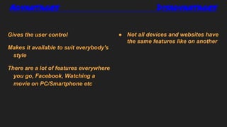 Advantages Disadvantages
Gives the user control
Makes it available to suit everybody's
style
There are a lot of features everywhere
you go, Facebook, Watching a
movie on PC/Smartphone etc
● Not all devices and websites have
the same features like on another
 
