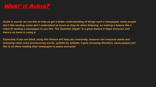 What is Audio?
Audio is sound, we use this to help us get a better understanding of things such a newspaper, some people
don’t like reading, some don’t understand as much as they do when listening, so making a feature like a
robot AI reading a newspaper to you like ‘The Guardian Digital’ is a great feature it helps everyone and
there’s no harm in using it.
Especially if you are blind, using this feature will help you massively, however not everyone wants and
annoying robot voice pronouncing words, syllable by syllable, it gets annoying therefore, some people just
like to sit there reading their newspaper in peace and quiet
 