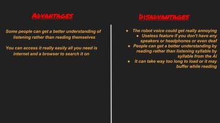 Some people can get a better understanding of
listening rather than reading themselves
You can access it really easily all you need is
internet and a browser to search it on
● The robot voice could get really annoying
● Useless feature if you don’t have any
speakers or headphones or even deaf
● People can get a better understanding by
reading rather than listening syllable by
syllable from the Ai
● It can take way too long to load or it may
buffer while reading
Advantages Disadvantages
 