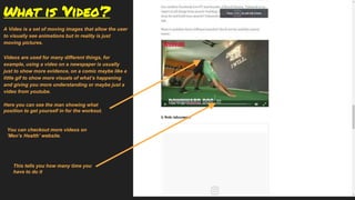 What is ‘Video’?
A Video is a set of moving images that allow the user
to visually see animations but in reality is just
moving pictures.
Videos are used for many different things, for
example, using a video on a newspaper is usually
just to show more evidence, on a comic maybe like a
little gif to show more visuals of what’s happening
and giving you more understanding or maybe just a
video from youtube.
Here you can see the man showing what
position to get yourself in for the workout.
You can checkout more videos on
‘Men’s Health’ website.
This tells you how many time you
have to do it
 