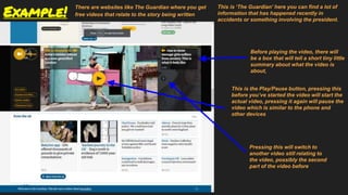 Example!
There are websites like The Guardian where you get
free videos that relate to the story being written
This is ‘The Guardian’ here you can find a lot of
information that has happened recently in
accidents or something involving the president.
Before playing the video, there will
be a box that will tell a short tiny little
summary about what the video is
about,
This is the Play/Pause button, pressing this
before you’ve started the video will start the
actual video, pressing it again will pause the
video which is similar to the phone and
other devices
Pressing this will switch to
another video still relating to
the video, possibly the second
part of the video before
 