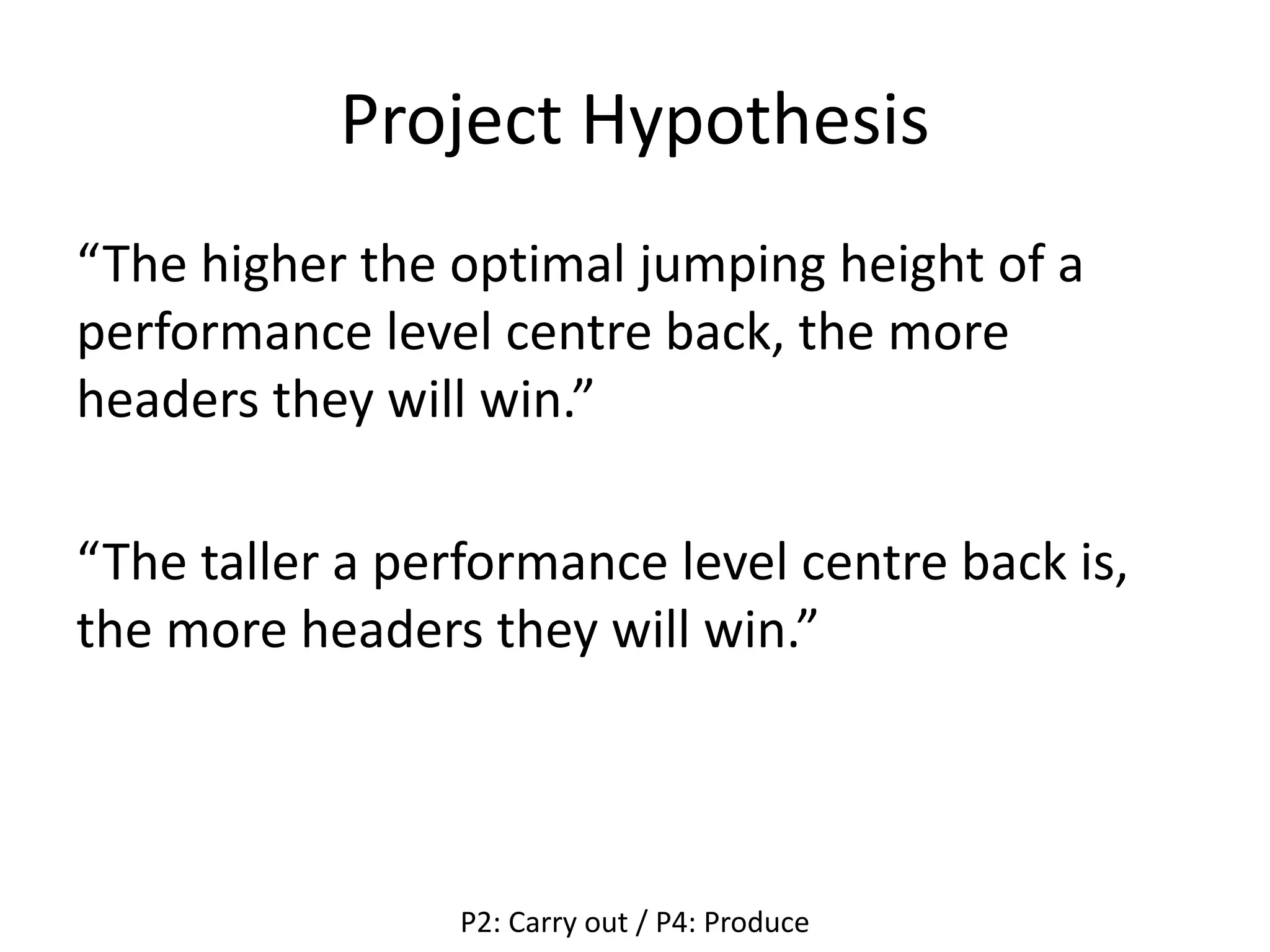 Project Hypothesis
“The higher the optimal jumping height of a
performance level centre back, the more
headers they will win.”
“The taller a performance level centre back is,
the more headers they will win.”
P2: Carry out / P4: Produce
 