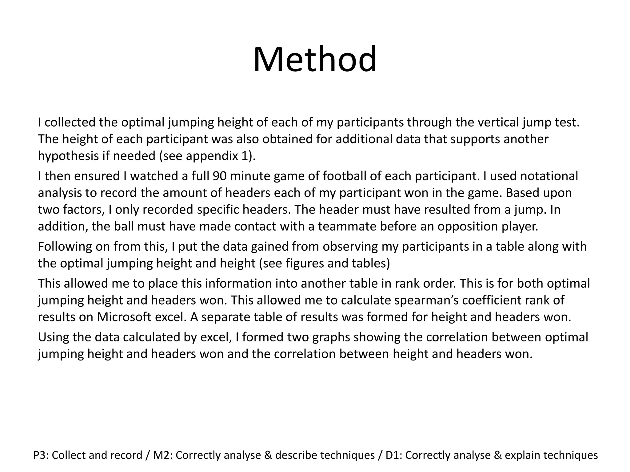 Method
I collected the optimal jumping height of each of my participants through the vertical jump test.
The height of each participant was also obtained for additional data that supports another
hypothesis if needed (see appendix 1).
I then ensured I watched a full 90 minute game of football of each participant. I used notational
analysis to record the amount of headers each of my participant won in the game. Based upon
two factors, I only recorded specific headers. The header must have resulted from a jump. In
addition, the ball must have made contact with a teammate before an opposition player.
Following on from this, I put the data gained from observing my participants in a table along with
the optimal jumping height and height (see figures and tables)
This allowed me to place this information into another table in rank order. This is for both optimal
jumping height and headers won. This allowed me to calculate spearman’s coefficient rank of
results on Microsoft excel. A separate table of results was formed for height and headers won.
Using the data calculated by excel, I formed two graphs showing the correlation between optimal
jumping height and headers won and the correlation between height and headers won.
P3: Collect and record / M2: Correctly analyse & describe techniques / D1: Correctly analyse & explain techniques
 