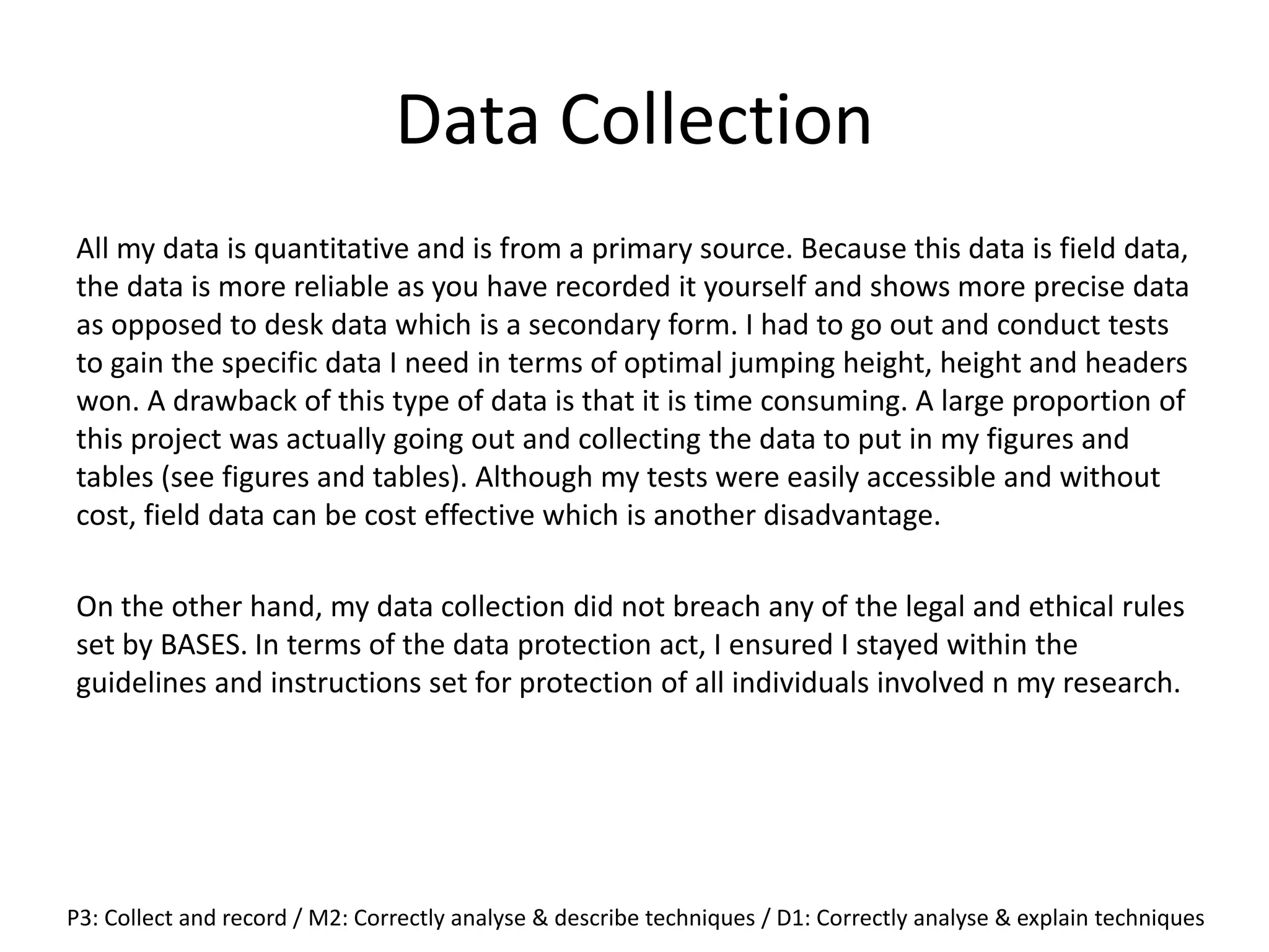 Data Collection
All my data is quantitative and is from a primary source. Because this data is field data,
the data is more reliable as you have recorded it yourself and shows more precise data
as opposed to desk data which is a secondary form. I had to go out and conduct tests
to gain the specific data I need in terms of optimal jumping height, height and headers
won. A drawback of this type of data is that it is time consuming. A large proportion of
this project was actually going out and collecting the data to put in my figures and
tables (see figures and tables). Although my tests were easily accessible and without
cost, field data can be cost effective which is another disadvantage.
On the other hand, my data collection did not breach any of the legal and ethical rules
set by BASES. In terms of the data protection act, I ensured I stayed within the
guidelines and instructions set for protection of all individuals involved n my research.
P3: Collect and record / M2: Correctly analyse & describe techniques / D1: Correctly analyse & explain techniques
 