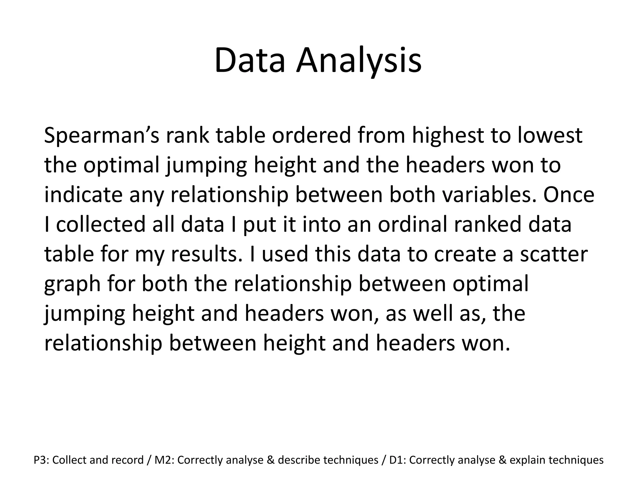 Data Analysis
Spearman’s rank table ordered from highest to lowest
the optimal jumping height and the headers won to
indicate any relationship between both variables. Once
I collected all data I put it into an ordinal ranked data
table for my results. I used this data to create a scatter
graph for both the relationship between optimal
jumping height and headers won, as well as, the
relationship between height and headers won.
P3: Collect and record / M2: Correctly analyse & describe techniques / D1: Correctly analyse & explain techniques
 