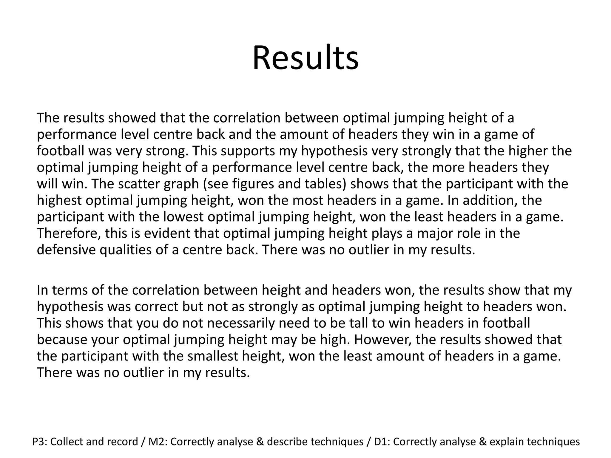 Results
The results showed that the correlation between optimal jumping height of a
performance level centre back and the amount of headers they win in a game of
football was very strong. This supports my hypothesis very strongly that the higher the
optimal jumping height of a performance level centre back, the more headers they
will win. The scatter graph (see figures and tables) shows that the participant with the
highest optimal jumping height, won the most headers in a game. In addition, the
participant with the lowest optimal jumping height, won the least headers in a game.
Therefore, this is evident that optimal jumping height plays a major role in the
defensive qualities of a centre back. There was no outlier in my results.
In terms of the correlation between height and headers won, the results show that my
hypothesis was correct but not as strongly as optimal jumping height to headers won.
This shows that you do not necessarily need to be tall to win headers in football
because your optimal jumping height may be high. However, the results showed that
the participant with the smallest height, won the least amount of headers in a game.
There was no outlier in my results.
P3: Collect and record / M2: Correctly analyse & describe techniques / D1: Correctly analyse & explain techniques
 