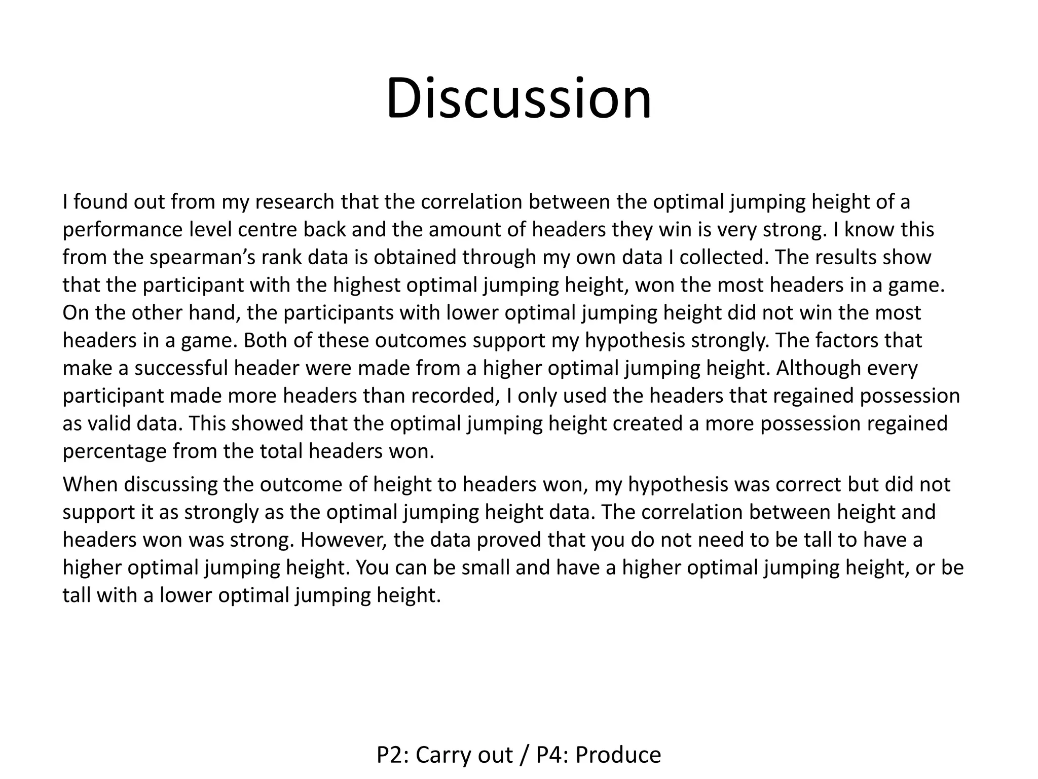 Discussion
I found out from my research that the correlation between the optimal jumping height of a
performance level centre back and the amount of headers they win is very strong. I know this
from the spearman’s rank data is obtained through my own data I collected. The results show
that the participant with the highest optimal jumping height, won the most headers in a game.
On the other hand, the participants with lower optimal jumping height did not win the most
headers in a game. Both of these outcomes support my hypothesis strongly. The factors that
make a successful header were made from a higher optimal jumping height. Although every
participant made more headers than recorded, I only used the headers that regained possession
as valid data. This showed that the optimal jumping height created a more possession regained
percentage from the total headers won.
When discussing the outcome of height to headers won, my hypothesis was correct but did not
support it as strongly as the optimal jumping height data. The correlation between height and
headers won was strong. However, the data proved that you do not need to be tall to have a
higher optimal jumping height. You can be small and have a higher optimal jumping height, or be
tall with a lower optimal jumping height.
P2: Carry out / P4: Produce
 
