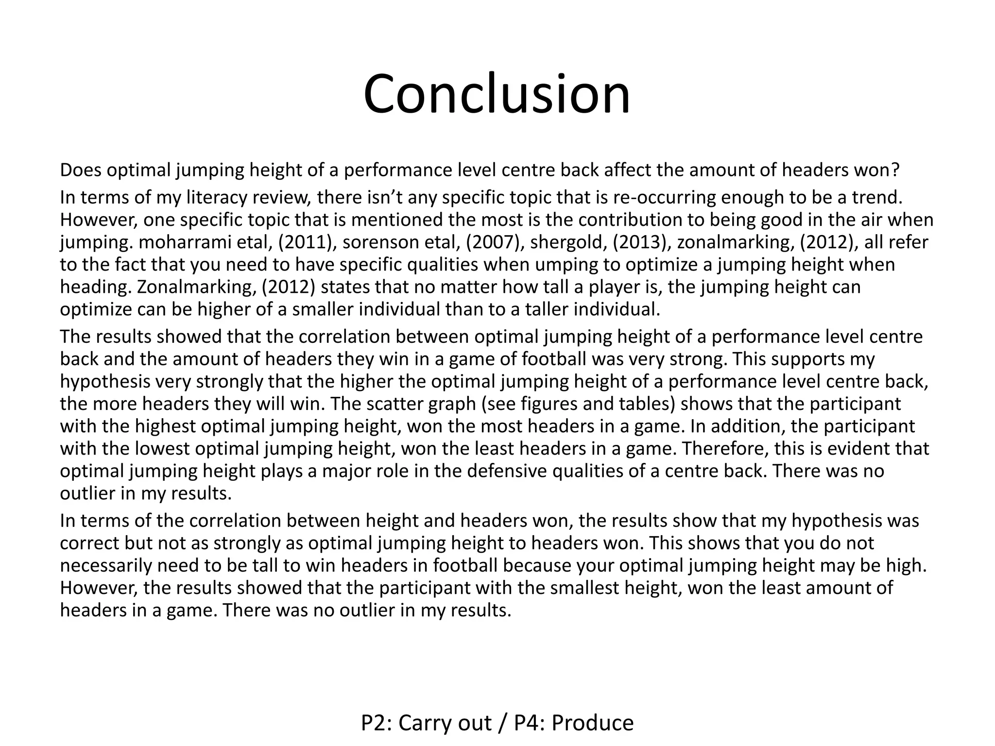 Conclusion
Does optimal jumping height of a performance level centre back affect the amount of headers won?
In terms of my literacy review, there isn’t any specific topic that is re-occurring enough to be a trend.
However, one specific topic that is mentioned the most is the contribution to being good in the air when
jumping. moharrami etal, (2011), sorenson etal, (2007), shergold, (2013), zonalmarking, (2012), all refer
to the fact that you need to have specific qualities when umping to optimize a jumping height when
heading. Zonalmarking, (2012) states that no matter how tall a player is, the jumping height can
optimize can be higher of a smaller individual than to a taller individual.
The results showed that the correlation between optimal jumping height of a performance level centre
back and the amount of headers they win in a game of football was very strong. This supports my
hypothesis very strongly that the higher the optimal jumping height of a performance level centre back,
the more headers they will win. The scatter graph (see figures and tables) shows that the participant
with the highest optimal jumping height, won the most headers in a game. In addition, the participant
with the lowest optimal jumping height, won the least headers in a game. Therefore, this is evident that
optimal jumping height plays a major role in the defensive qualities of a centre back. There was no
outlier in my results.
In terms of the correlation between height and headers won, the results show that my hypothesis was
correct but not as strongly as optimal jumping height to headers won. This shows that you do not
necessarily need to be tall to win headers in football because your optimal jumping height may be high.
However, the results showed that the participant with the smallest height, won the least amount of
headers in a game. There was no outlier in my results.
P2: Carry out / P4: Produce
 