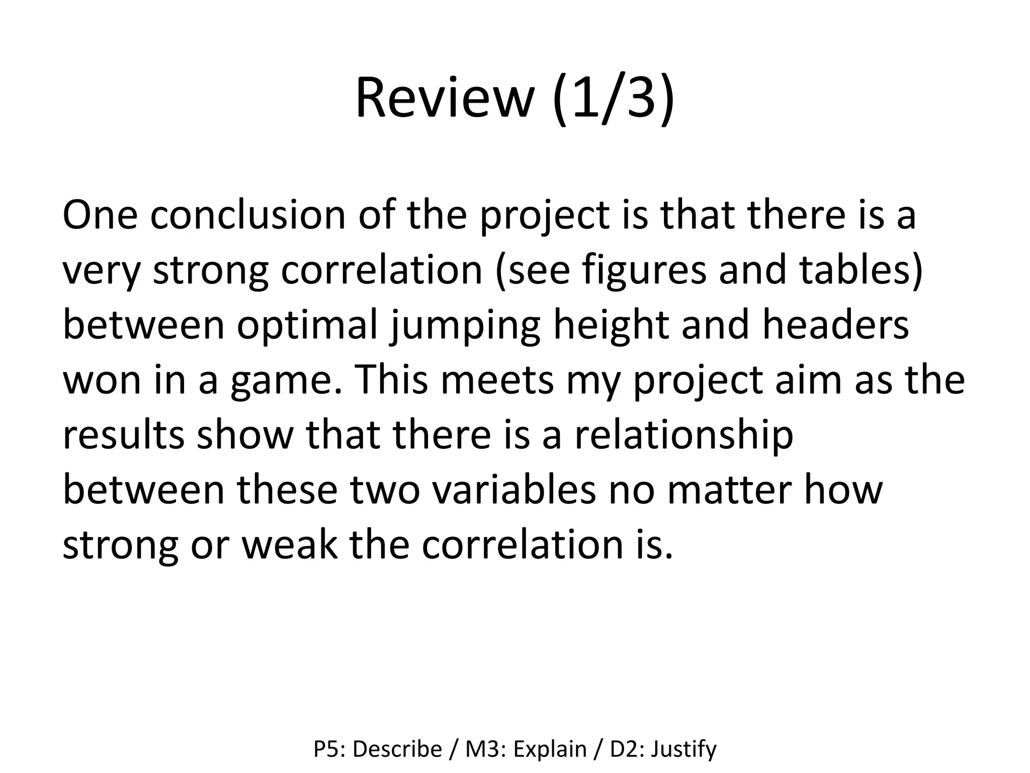 Review (1/3)
One conclusion of the project is that there is a
very strong correlation (see figures and tables)
between optimal jumping height and headers
won in a game. This meets my project aim as the
results show that there is a relationship
between these two variables no matter how
strong or weak the correlation is.
P5: Describe / M3: Explain / D2: Justify
 