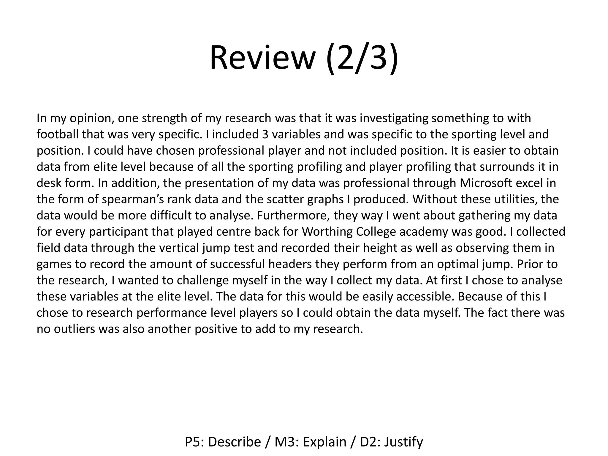 Review (2/3)
In my opinion, one strength of my research was that it was investigating something to with
football that was very specific. I included 3 variables and was specific to the sporting level and
position. I could have chosen professional player and not included position. It is easier to obtain
data from elite level because of all the sporting profiling and player profiling that surrounds it in
desk form. In addition, the presentation of my data was professional through Microsoft excel in
the form of spearman’s rank data and the scatter graphs I produced. Without these utilities, the
data would be more difficult to analyse. Furthermore, they way I went about gathering my data
for every participant that played centre back for Worthing College academy was good. I collected
field data through the vertical jump test and recorded their height as well as observing them in
games to record the amount of successful headers they perform from an optimal jump. Prior to
the research, I wanted to challenge myself in the way I collect my data. At first I chose to analyse
these variables at the elite level. The data for this would be easily accessible. Because of this I
chose to research performance level players so I could obtain the data myself. The fact there was
no outliers was also another positive to add to my research.
P5: Describe / M3: Explain / D2: Justify
 