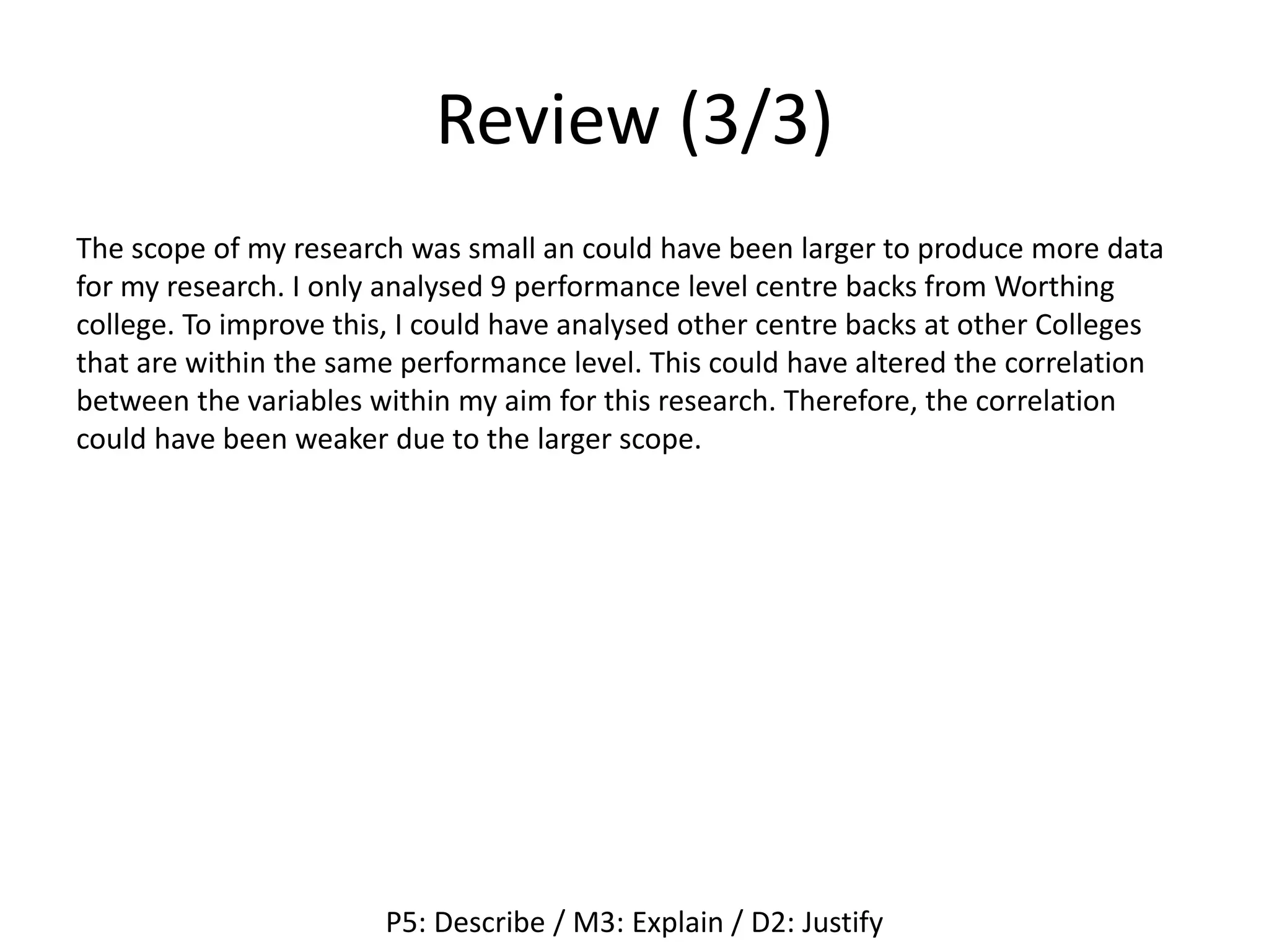 Review (3/3)
The scope of my research was small an could have been larger to produce more data
for my research. I only analysed 9 performance level centre backs from Worthing
college. To improve this, I could have analysed other centre backs at other Colleges
that are within the same performance level. This could have altered the correlation
between the variables within my aim for this research. Therefore, the correlation
could have been weaker due to the larger scope.
P5: Describe / M3: Explain / D2: Justify
 