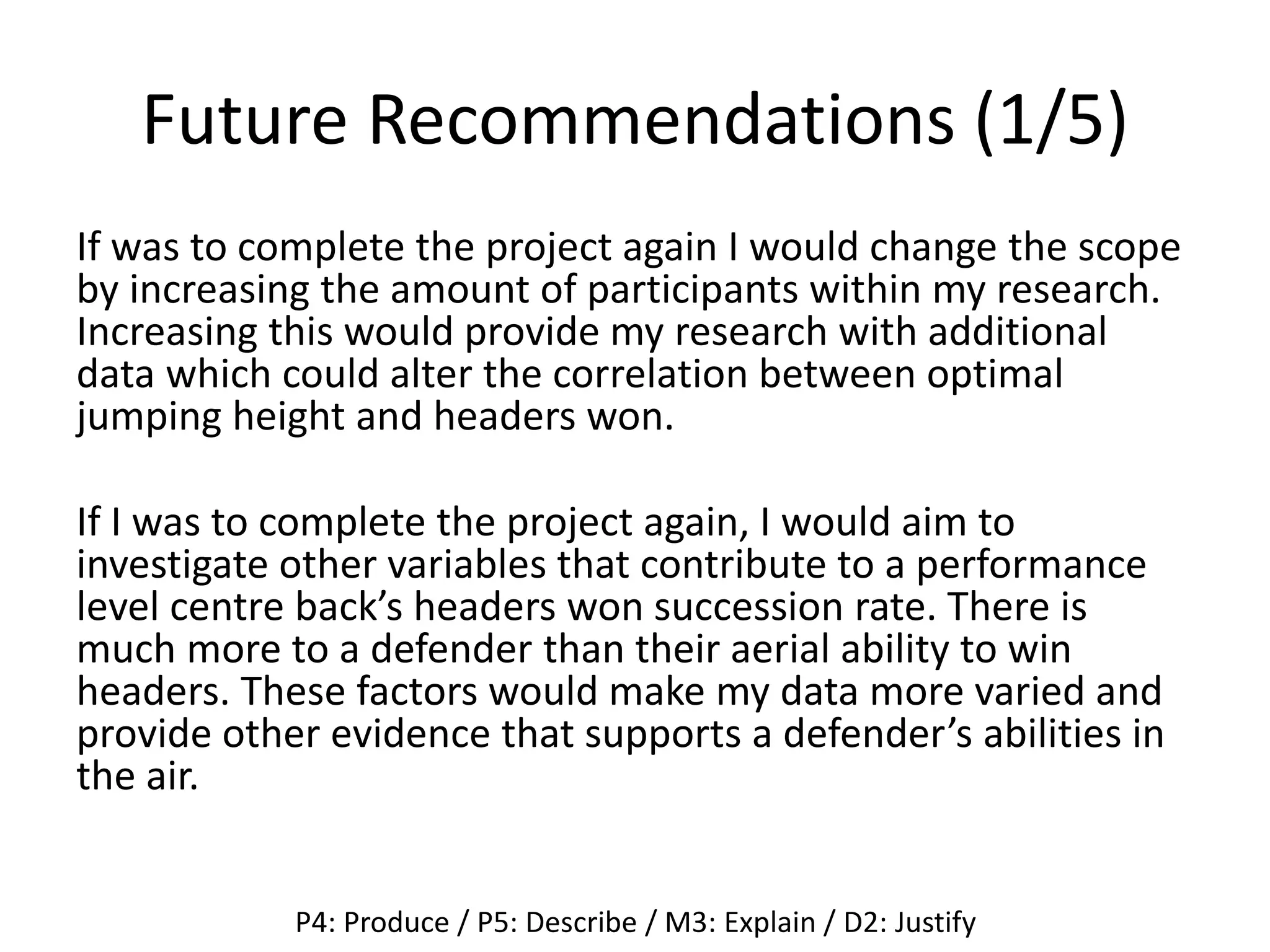 Future Recommendations (1/5)
If was to complete the project again I would change the scope
by increasing the amount of participants within my research.
Increasing this would provide my research with additional
data which could alter the correlation between optimal
jumping height and headers won.
If I was to complete the project again, I would aim to
investigate other variables that contribute to a performance
level centre back’s headers won succession rate. There is
much more to a defender than their aerial ability to win
headers. These factors would make my data more varied and
provide other evidence that supports a defender’s abilities in
the air.
P4: Produce / P5: Describe / M3: Explain / D2: Justify
 