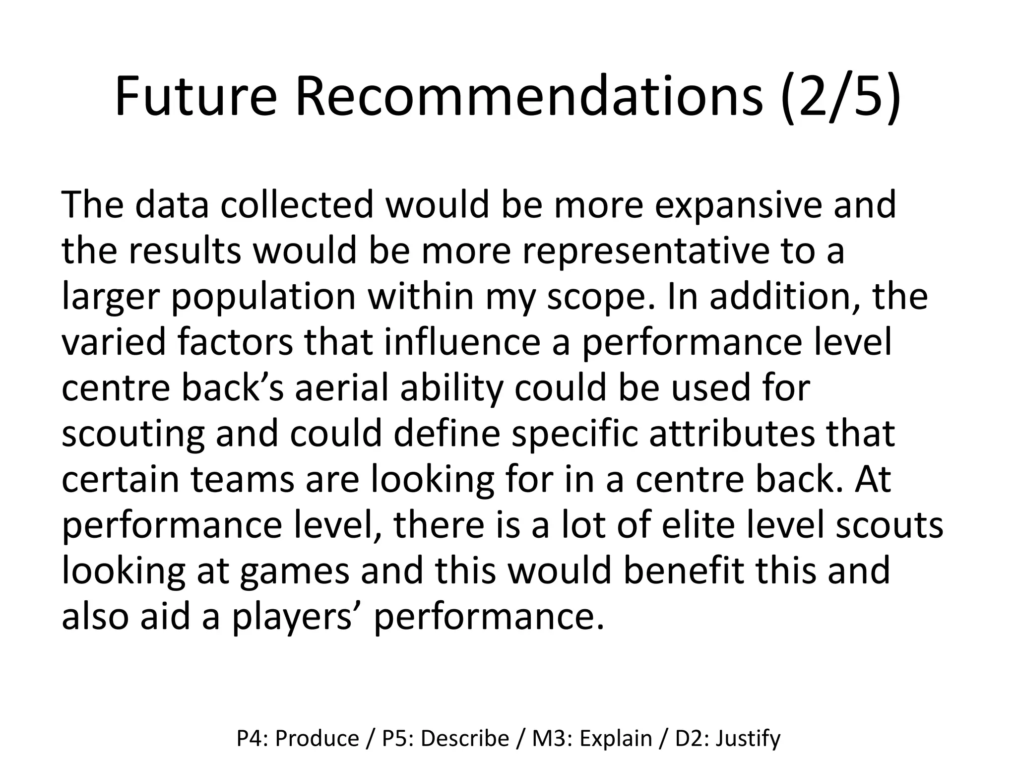 Future Recommendations (2/5)
The data collected would be more expansive and
the results would be more representative to a
larger population within my scope. In addition, the
varied factors that influence a performance level
centre back’s aerial ability could be used for
scouting and could define specific attributes that
certain teams are looking for in a centre back. At
performance level, there is a lot of elite level scouts
looking at games and this would benefit this and
also aid a players’ performance.
P4: Produce / P5: Describe / M3: Explain / D2: Justify
 
