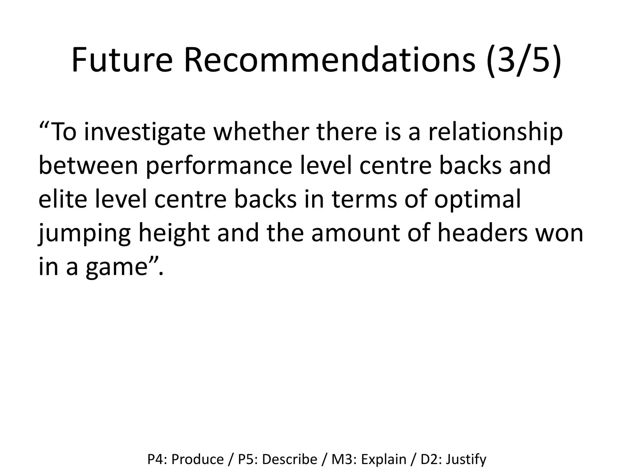 Future Recommendations (3/5)
“To investigate whether there is a relationship
between performance level centre backs and
elite level centre backs in terms of optimal
jumping height and the amount of headers won
in a game”.
P4: Produce / P5: Describe / M3: Explain / D2: Justify
 