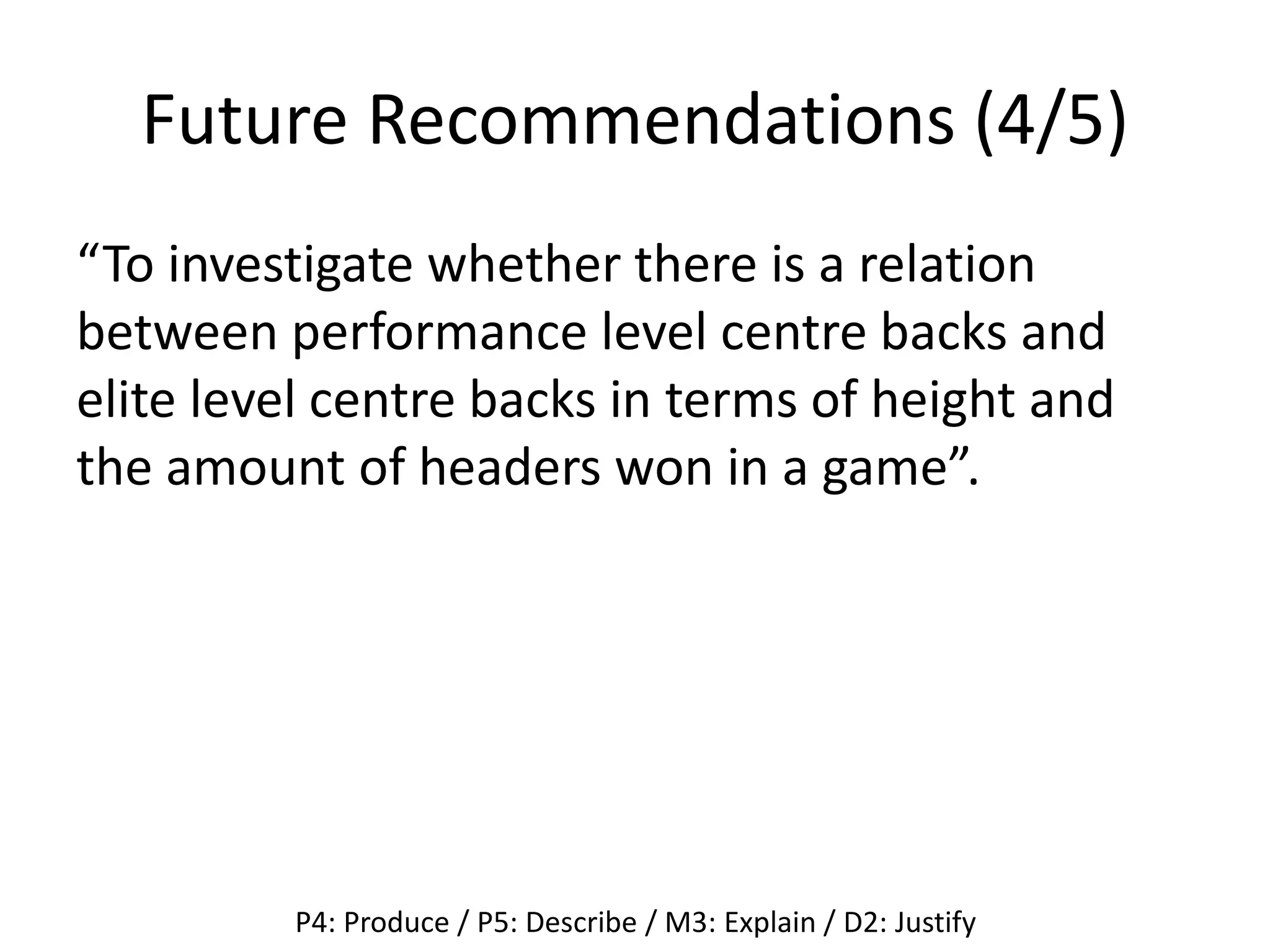 Future Recommendations (4/5)
“To investigate whether there is a relation
between performance level centre backs and
elite level centre backs in terms of height and
the amount of headers won in a game”.
P4: Produce / P5: Describe / M3: Explain / D2: Justify
 