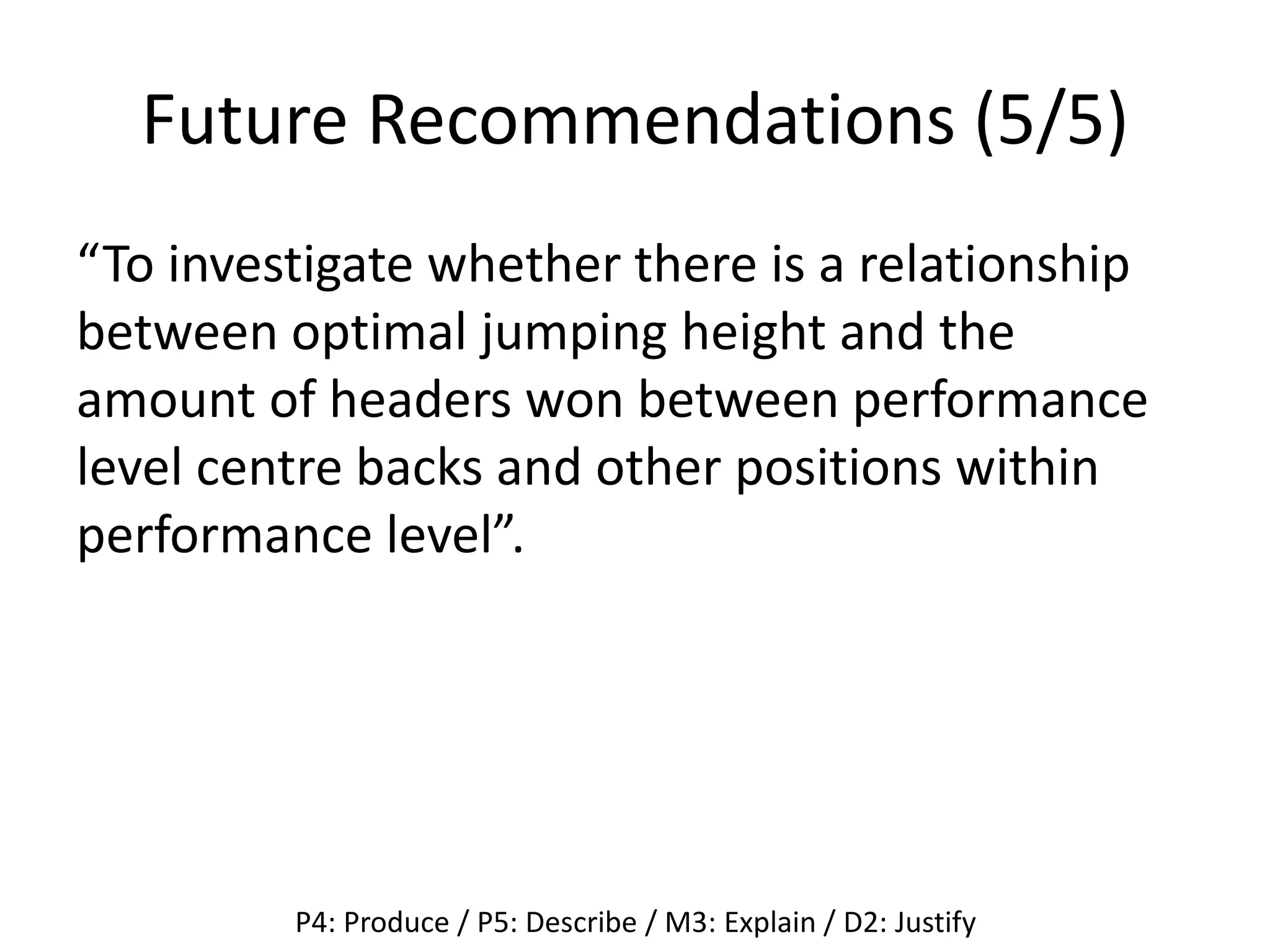 Future Recommendations (5/5)
“To investigate whether there is a relationship
between optimal jumping height and the
amount of headers won between performance
level centre backs and other positions within
performance level”.
P4: Produce / P5: Describe / M3: Explain / D2: Justify
 