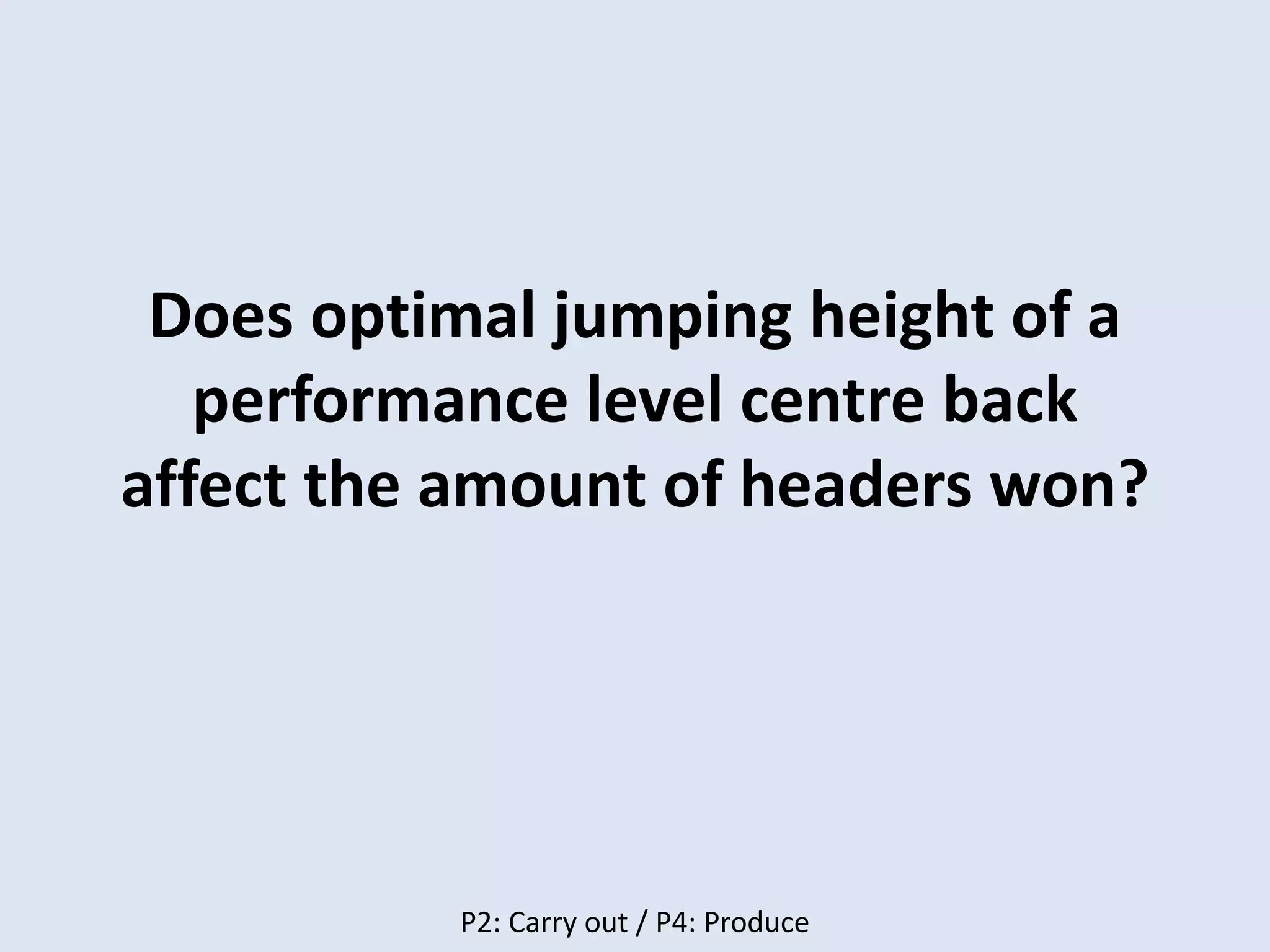 Does optimal jumping height of a
performance level centre back
affect the amount of headers won?
P2: Carry out / P4: Produce
 