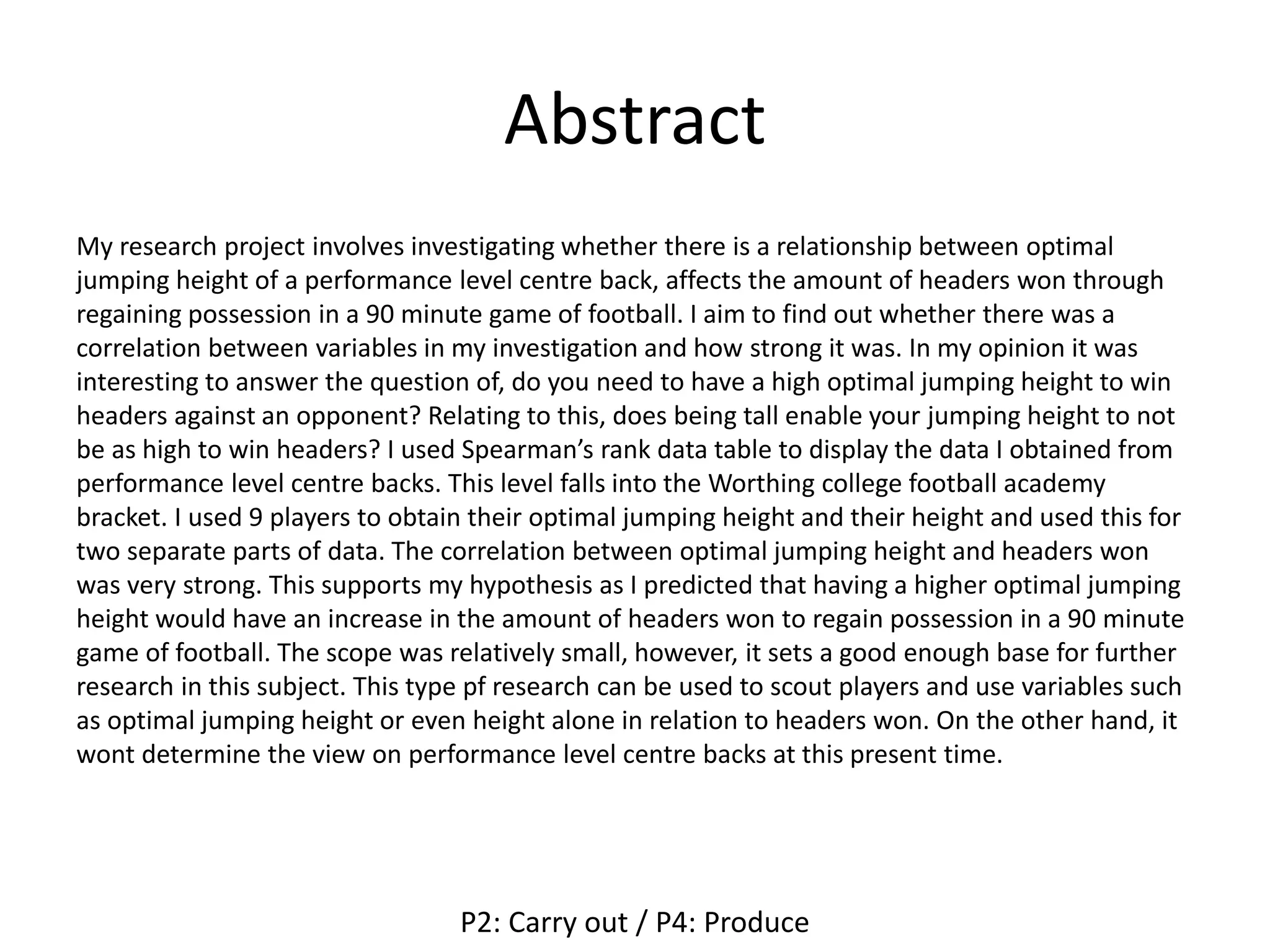 Abstract
My research project involves investigating whether there is a relationship between optimal
jumping height of a performance level centre back, affects the amount of headers won through
regaining possession in a 90 minute game of football. I aim to find out whether there was a
correlation between variables in my investigation and how strong it was. In my opinion it was
interesting to answer the question of, do you need to have a high optimal jumping height to win
headers against an opponent? Relating to this, does being tall enable your jumping height to not
be as high to win headers? I used Spearman’s rank data table to display the data I obtained from
performance level centre backs. This level falls into the Worthing college football academy
bracket. I used 9 players to obtain their optimal jumping height and their height and used this for
two separate parts of data. The correlation between optimal jumping height and headers won
was very strong. This supports my hypothesis as I predicted that having a higher optimal jumping
height would have an increase in the amount of headers won to regain possession in a 90 minute
game of football. The scope was relatively small, however, it sets a good enough base for further
research in this subject. This type pf research can be used to scout players and use variables such
as optimal jumping height or even height alone in relation to headers won. On the other hand, it
wont determine the view on performance level centre backs at this present time.
P2: Carry out / P4: Produce
 
