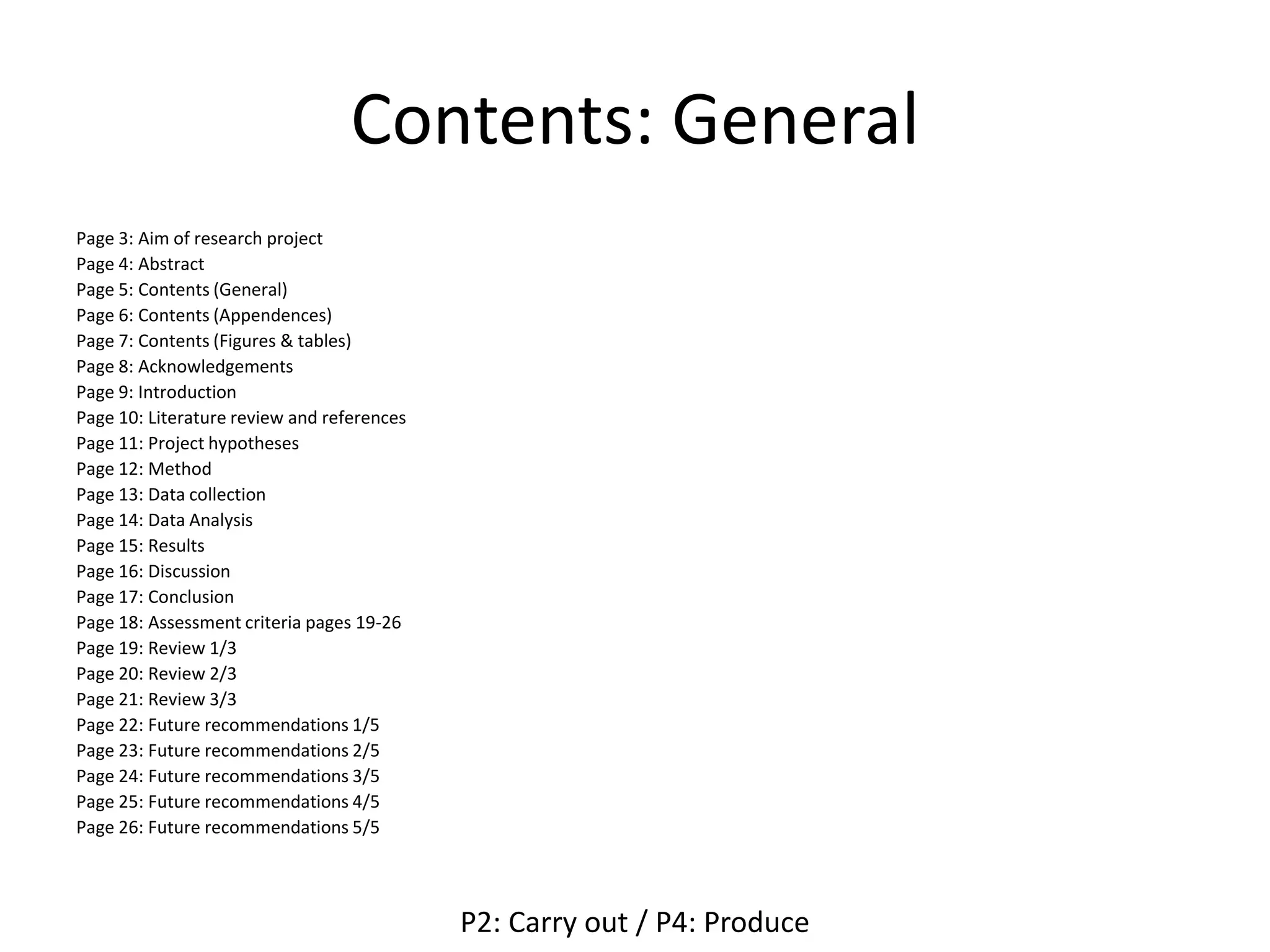 Contents: General
Page 3: Aim of research project
Page 4: Abstract
Page 5: Contents (General)
Page 6: Contents (Appendences)
Page 7: Contents (Figures & tables)
Page 8: Acknowledgements
Page 9: Introduction
Page 10: Literature review and references
Page 11: Project hypotheses
Page 12: Method
Page 13: Data collection
Page 14: Data Analysis
Page 15: Results
Page 16: Discussion
Page 17: Conclusion
Page 18: Assessment criteria pages 19-26
Page 19: Review 1/3
Page 20: Review 2/3
Page 21: Review 3/3
Page 22: Future recommendations 1/5
Page 23: Future recommendations 2/5
Page 24: Future recommendations 3/5
Page 25: Future recommendations 4/5
Page 26: Future recommendations 5/5
P2: Carry out / P4: Produce
 