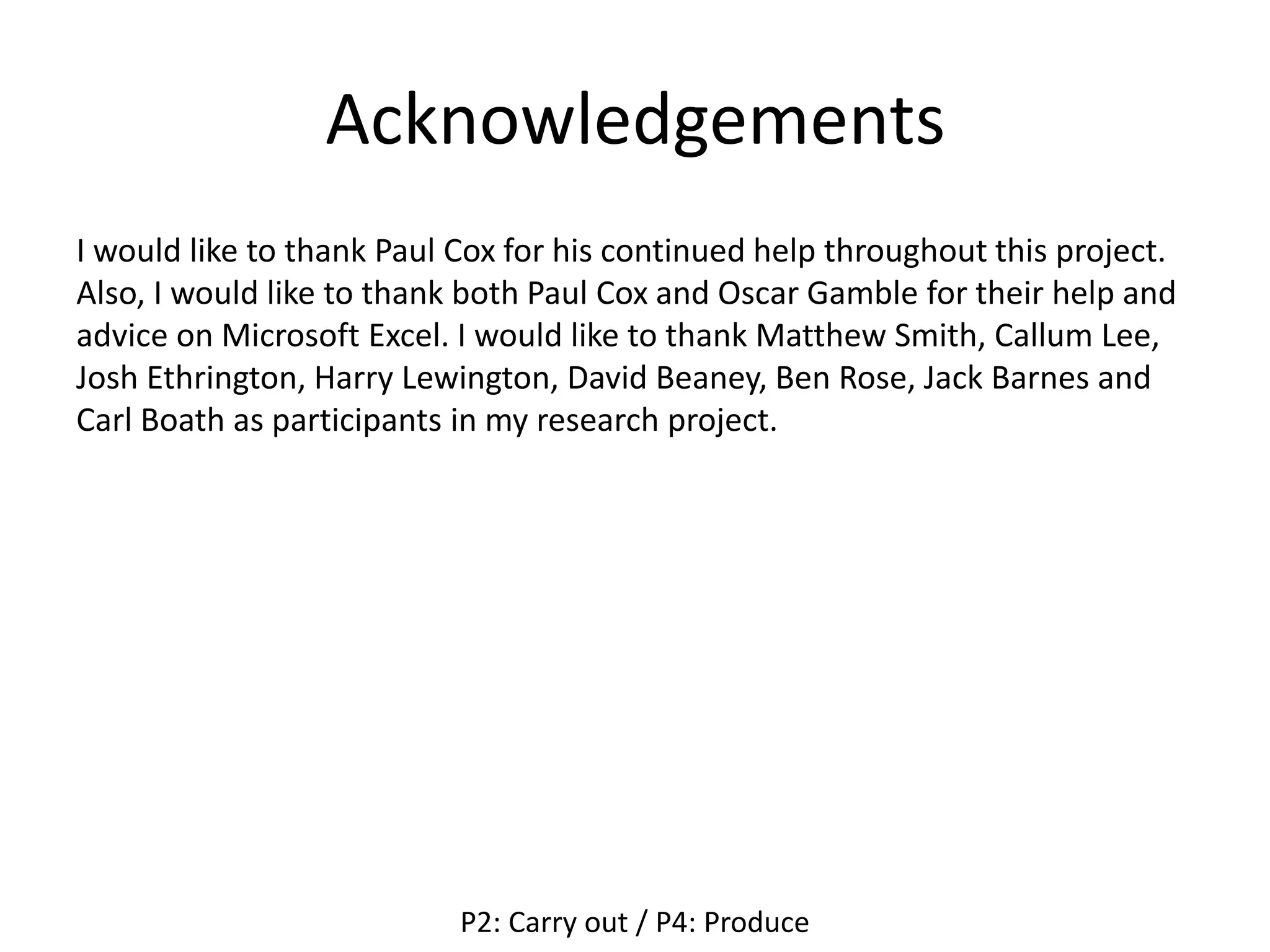 Acknowledgements
I would like to thank Paul Cox for his continued help throughout this project.
Also, I would like to thank both Paul Cox and Oscar Gamble for their help and
advice on Microsoft Excel. I would like to thank Matthew Smith, Callum Lee,
Josh Ethrington, Harry Lewington, David Beaney, Ben Rose, Jack Barnes and
Carl Boath as participants in my research project.
P2: Carry out / P4: Produce
 