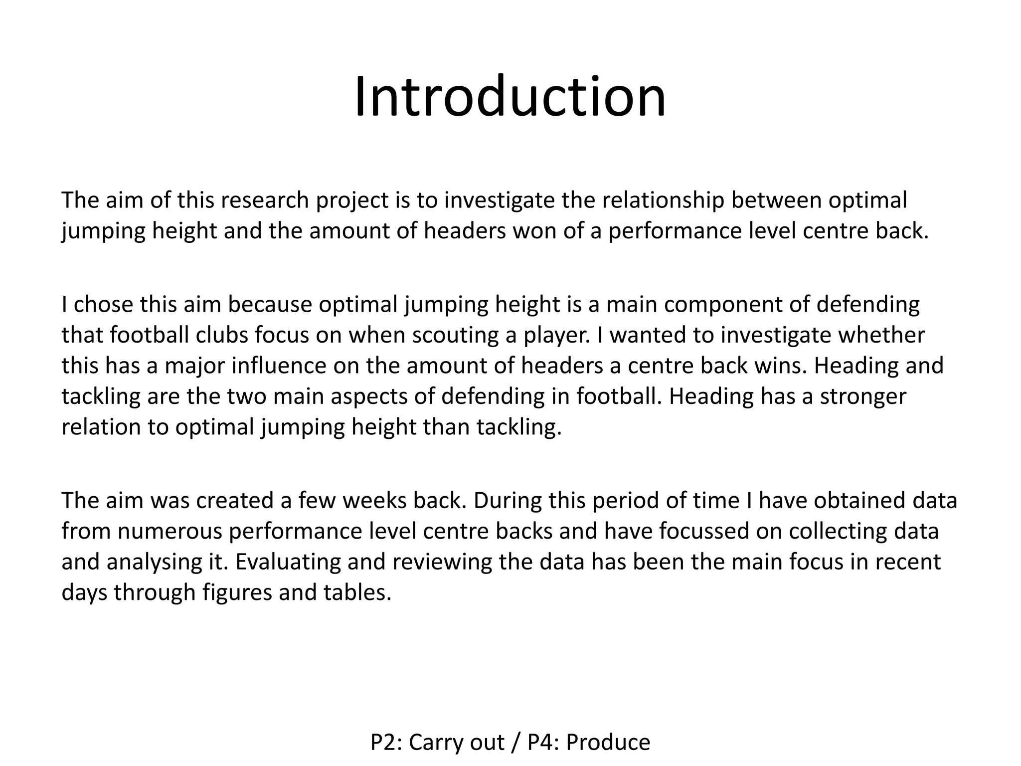 Introduction
The aim of this research project is to investigate the relationship between optimal
jumping height and the amount of headers won of a performance level centre back.
I chose this aim because optimal jumping height is a main component of defending
that football clubs focus on when scouting a player. I wanted to investigate whether
this has a major influence on the amount of headers a centre back wins. Heading and
tackling are the two main aspects of defending in football. Heading has a stronger
relation to optimal jumping height than tackling.
The aim was created a few weeks back. During this period of time I have obtained data
from numerous performance level centre backs and have focussed on collecting data
and analysing it. Evaluating and reviewing the data has been the main focus in recent
days through figures and tables.
P2: Carry out / P4: Produce
 