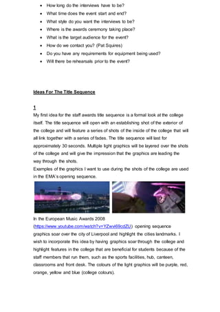 In the European Music Awards 2008
(https://www.youtube.com/watch?v=YZwvi69cdZU) opening sequence graphics
soar over the city of Liverpool and highlight the cities landmarks. I wish to
incorporate this idea by having graphics soar through the college and highlight
features in the college that are beneficial for students because of the staff
members that run them, such as the sports facilities, hub, canteen, classrooms and
front desk. The colours of the light graphics will be purple, red, orange, yellow and
blue (college colours).
In the final scene of the title sequence the light graphics will form the words ‘City of
Westminster College Staff Awards’, as demonstrated in the pictures above from
the BBC Music Awards title sequence
(https://www.youtube.com/watch?v=yvRLPa0elZE).
I wish to use an instrumental pop music piece as I think it will be appropriate for the
age group and target audience of the event and as the music will be popular, the
majority of the audience will hopefully like it.
2
My second idea for the title sequence is a documentary style look at the City of
Westminster College. The sequence will open with an establishing shot of the
exterior of the college building and the camera will pan and go inside the college
via the front doors and move through the college as if it was through a students
eyes. The shots will include action shots of members of staff doing their job roles,
for example, teaching, cleaning and cooking. The video will be fairly fast paced to
keep the viewers engaged; I will use jump cuts and a variety of shots to achieve
this. The title sequence will be around 1 minute long. The title sequence will
showcase the college’s staff by featuring clips of the staff members demonstrating
their trades. I feel as though this approach will be the most relatable and real way
 