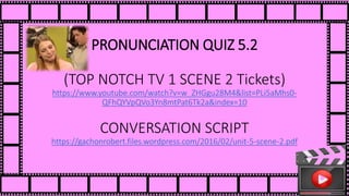 PRONUNCIATION QUIZ 5.2
(TOP NOTCH TV 1 SCENE 2 Tickets)
https://www.youtube.com/watch?v=w_ZHGgu28M4&list=PLi5aMhs0-
QFhQYVpQVo3Yn8mtPat6Tk2a&index=10
CONVERSATION SCRIPT
https://gachonrobert.files.wordpress.com/2016/02/unit-5-scene-2.pdf
 