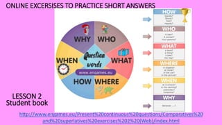 http://www.engames.eu/Present%20continuous%20questions/Comparatives%20
and%20superlatives%20exercises%202%20(Web)/index.html
ONLINE EXCERSISES TO PRACTICE SHORT ANSWERS
LESSON 2
Student book
 