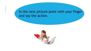 In the next picture point with your finger
and say the action.
 