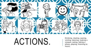 ACTIONS.
Drinking, skating, waving,
smiling, dancing, making a
snowan, eating, taking a
photo, playing, listening to
music.
 