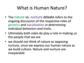 What is Human Nature?The naturevs. nurture debate refers to the ongoing discussion of the respective roles of genetics and socializationin determining individual behaviors and traits. Ultimately both sides do play a role in making us the people that we arewe should not think of nature as opposing nurture, since we express our human nature as we build culture. Nature and nurture are inseparable 