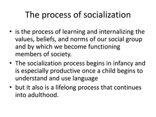 The process of socializationis the process of learning and internalizing the values, beliefs, and norms of our social group and by which we become functioning members of society. The socialization process begins in infancy and is especially productive once a child begins to understand and use languagebut it also is a lifelong process that continues into adulthood.