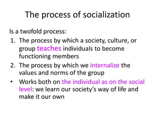 The process of socializationIs a twofold process:The process by which a society, culture, or group teaches individuals to become functioning membersThe process by which we internalize the values and norms of the groupWorks both on the individual as on the social level: we learn our society’s way of life and make it our own