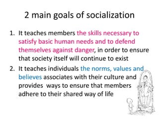 2 main goals of socializationIt teaches members the skills necessary to satisfy basic human needs and to defend themselves against danger, in order to ensure that society itself will continue to existIt teaches individuals the norms, values and believesassociates with their culture and provides  ways to ensure that members adhere to their shared way of life