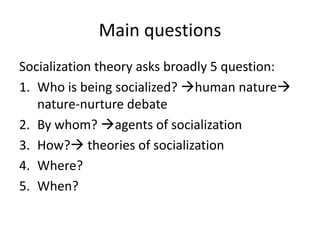 Main questionsSocialization theory asks broadly 5 question:Who is being socialized? human nature nature-nurture debateBy whom? agents of socializationHow? theories of socializationWhere?When?