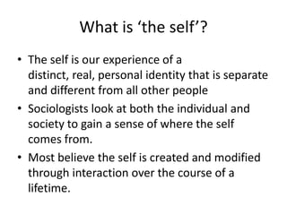 What is ‘the self’?The self is our experience of a distinct, real, personal identity that is separate and different from all other people Sociologists look at both the individual and society to gain a sense of where the self comes from. Most believe the self is created and modified through interaction over the course of a lifetime.