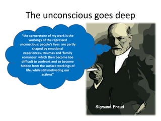 The unconscious goes deep“the cornerstone of my work is the workings of the repressed unconscious: people’s lives  are partly shaped by emotional experiences, traumas and ‘family romances’ which then become too difficult to confront and so become hidden from the surface workings of life, while still motivating our actions”Sigmund Freud