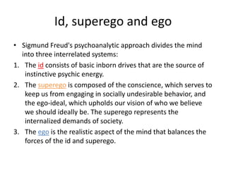 Id, superego and egoSigmund Freud's psychoanalytic approach divides the mind into three interrelated systems:The id consists of basic inborn drives that are the source of instinctive psychic energy. The superego is composed of the conscience, which serves to keep us from engaging in socially undesirable behavior, and the ego-ideal, which upholds our vision of who we believe we should ideally be. The superego represents the internalized demands of society. The ego is the realistic aspect of the mind that balances the forces of the id and superego.
