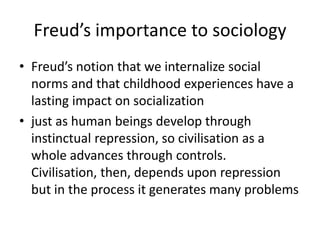 Freud’s importance to sociologyFreud’s notion that we internalize social norms and that childhood experiences have a lasting impact on socializationjust as human beings develop through instinctual repression, so civilisation as a whole advances through controls. Civilisation, then, depends upon repression but in the process it generates many problems