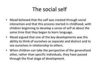 The social selfMead believed that the self was created through social interaction and that this process started in childhood, with children beginning to develop a sense of self at about the same time that they began to learn language. Mead argued that one of the key developments was the ability to think of ourselves as separate and distinct and to see ourselves in relationship to others. When children can take the perspective of the generalized other, rather than specific individuals, they have passed through the final stage of development.
