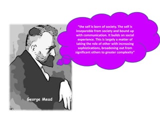 “the self is born of society. The self is inseparable from society and bound up with communication. It builds on social experience. This is largely a matter of taking the role of other with increasing sophistications, broadening out from significant others to greater complexity”George Mead