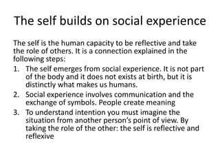 The self builds on social experienceThe self is the human capacity to be reflective and take the role of others. It is a connection explained in the following steps:The self emerges from social experience. It is not part of the body and it does not exists at birth, but it is distinctly what makes us humans. Social experience involves communication and the exchange of symbols. People create meaningTo understand intention you must imagine the situation from another person’s point of view. By taking the role of the other: the self is reflective and reflexive