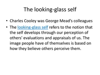 The looking-glass selfCharles Cooley was George Mead’s colleaguesThe looking-glass self refers to the notion that the self develops through our perception of others' evaluations and appraisals of us. The image people have of themselves is based on how they believe others perceive them.