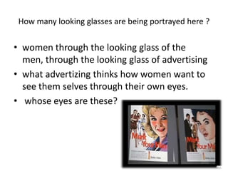 How many looking glasses are being portrayed here ?women through the looking glass of the men, through the looking glass of advertising  what advertizing thinks how women want to see them selves through their own eyes. whose eyes are these?